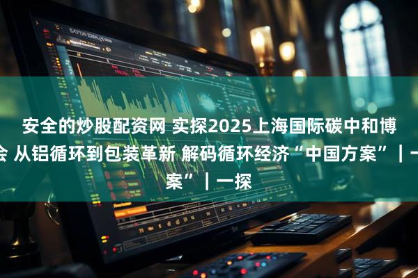 安全的炒股配资网 实探2025上海国际碳中和博览会 从铝循环到包装革新 解码循环经济“中国方案”｜一探