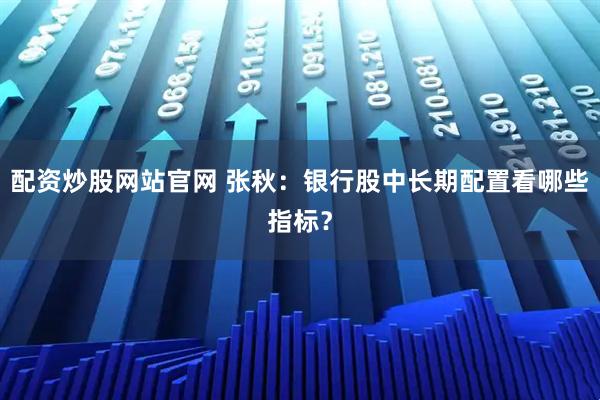 配资炒股网站官网 张秋：银行股中长期配置看哪些指标？