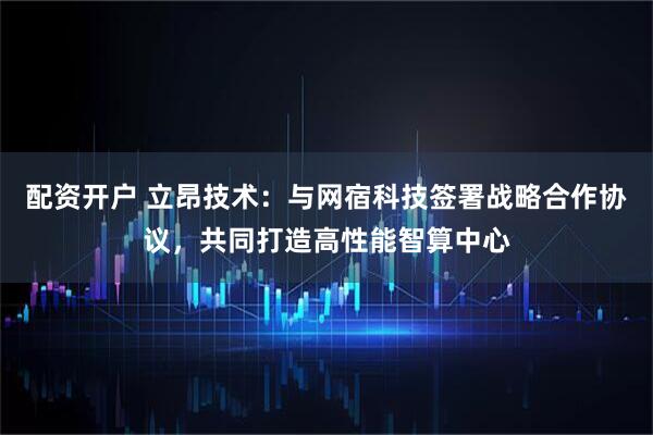 配资开户 立昂技术：与网宿科技签署战略合作协议，共同打造高性能智算中心