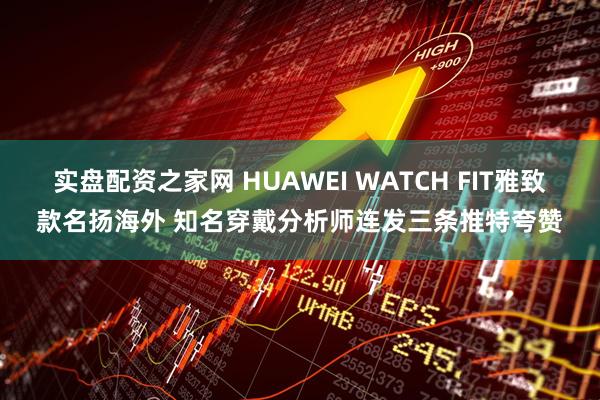 实盘配资之家网 HUAWEI WATCH FIT雅致款名扬海外 知名穿戴分析师连发三条推特夸赞
