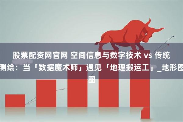 股票配资网官网 空间信息与数字技术 vs 传统测绘：当「数据魔术师」遇见「地理搬运工」_地形图