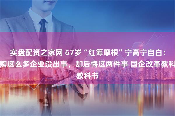实盘配资之家网 67岁“红筹摩根”宁高宁自白：并购这么多企业没出事，却后悔这两件事 国企改革教科书