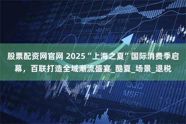 股票配资网官网 2025“上海之夏”国际消费季启幕，百联打造全域潮流盛宴_酷夏_场景_退税