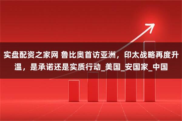 实盘配资之家网 鲁比奥首访亚洲，印太战略再度升温，是承诺还是实质行动_美国_安国家_中国