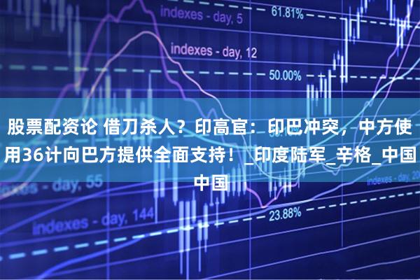 股票配资论 借刀杀人？印高官：印巴冲突，中方使用36计向巴方提供全面支持！_印度陆军_辛格_中国