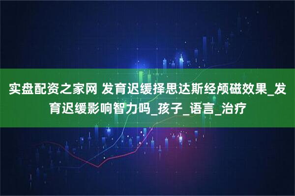 实盘配资之家网 发育迟缓择思达斯经颅磁效果_发育迟缓影响智力吗_孩子_语言_治疗