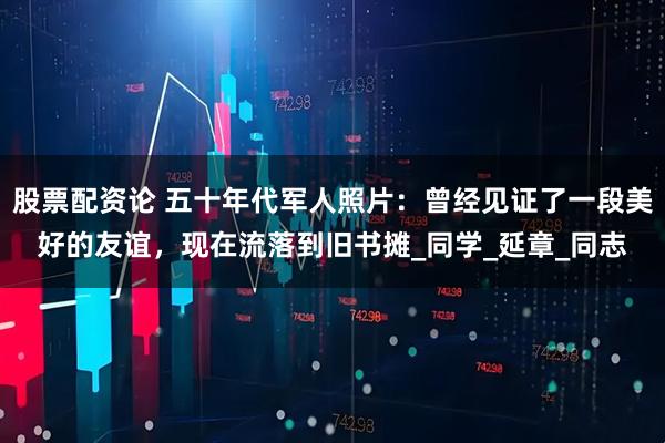 股票配资论 五十年代军人照片：曾经见证了一段美好的友谊，现在流落到旧书摊_同学_延章_同志