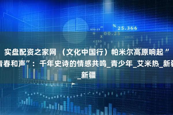 实盘配资之家网 （文化中国行）帕米尔高原响起“青春和声”：千年史诗的情感共鸣_青少年_艾米热_新疆