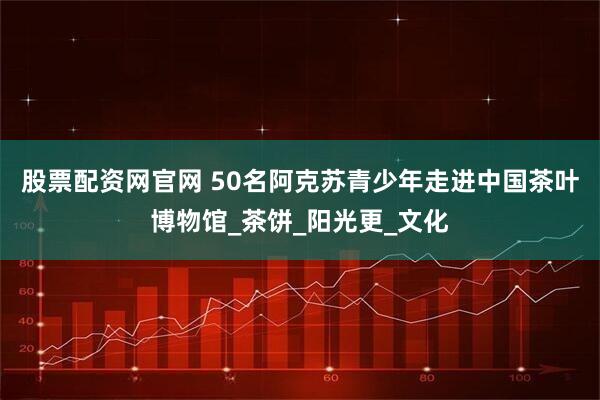 股票配资网官网 50名阿克苏青少年走进中国茶叶博物馆_茶饼_阳光更_文化