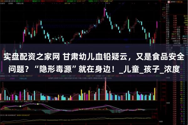实盘配资之家网 甘肃幼儿血铅疑云，又是食品安全问题？“隐形毒源”就在身边！_儿童_孩子_浓度