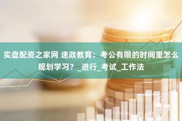 实盘配资之家网 速政教育：考公有限的时间里怎么规划学习？_进行_考试_工作法
