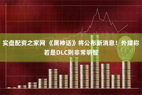 实盘配资之家网 《黑神话》将公布新消息！外媒称若是DLC则非常明智