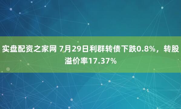 实盘配资之家网 7月29日利群转债下跌0.8%，转股溢价率17.37%
