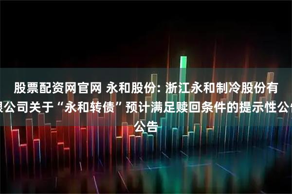 股票配资网官网 永和股份: 浙江永和制冷股份有限公司关于“永和转债”预计满足赎回条件的提示性公告