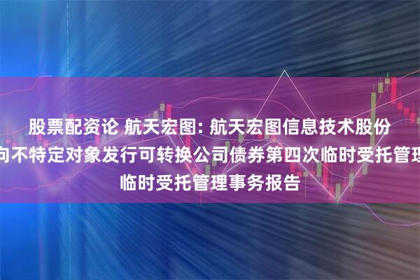 股票配资论 航天宏图: 航天宏图信息技术股份有限公司向不特定对象发行可转换公司债券第四次临时受托管理事务报告