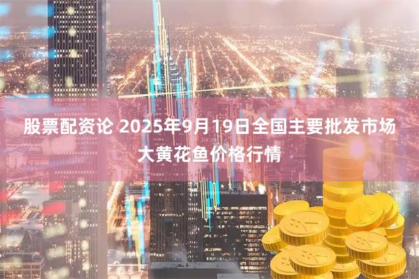股票配资论 2025年9月19日全国主要批发市场大黄花鱼价格行情