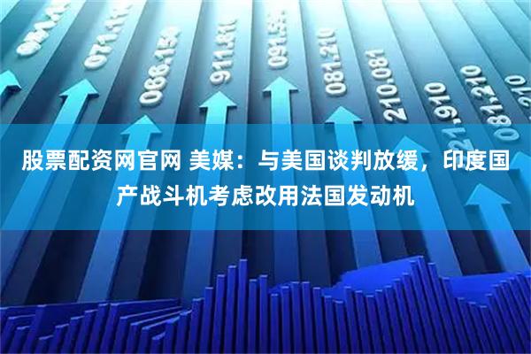 股票配资网官网 美媒：与美国谈判放缓，印度国产战斗机考虑改用法国发动机