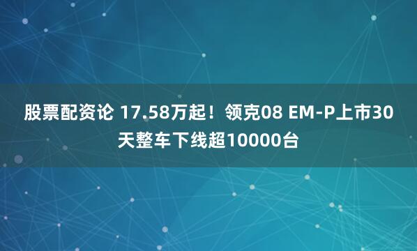 股票配资论 17.58万起！领克08 EM-P上市30天整车下线超10000台