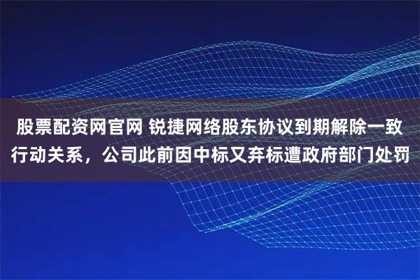 股票配资网官网 锐捷网络股东协议到期解除一致行动关系，公司此前因中标又弃标遭政府部门处罚