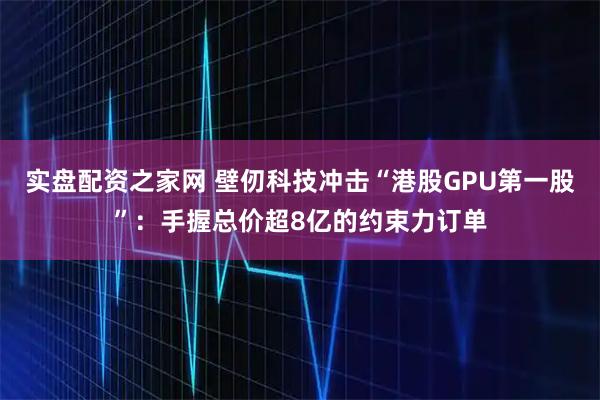 实盘配资之家网 壁仞科技冲击“港股GPU第一股”：手握总价超8亿的约束力订单