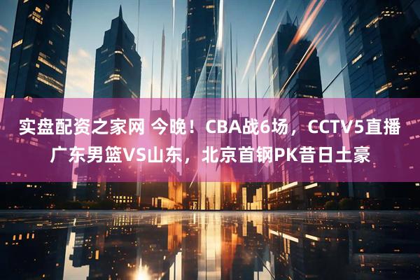 实盘配资之家网 今晚！CBA战6场，CCTV5直播广东男篮VS山东，北京首钢PK昔日土豪