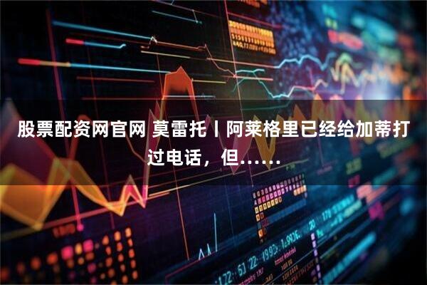 股票配资网官网 莫雷托丨阿莱格里已经给加蒂打过电话，但……