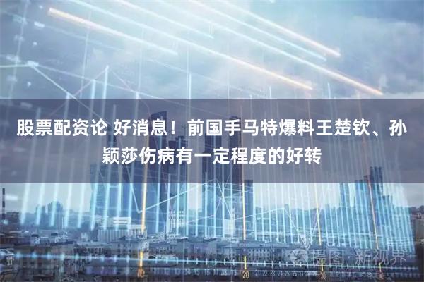 股票配资论 好消息！前国手马特爆料王楚钦、孙颖莎伤病有一定程度的好转