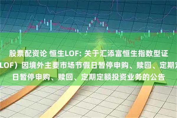 股票配资论 恒生LOF: 关于汇添富恒生指数型证券投资基金（QDII-LOF）因境外主要市场节假日暂停申购、赎回、定期定额投资业务的公告