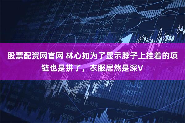 股票配资网官网 林心如为了显示脖子上挂着的项链也是拼了，衣服居然是深V