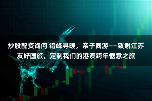 炒股配资询问 错峰寻暖，亲子同游——致谢江苏友好国旅，定制我们的港澳跨年惬意之旅