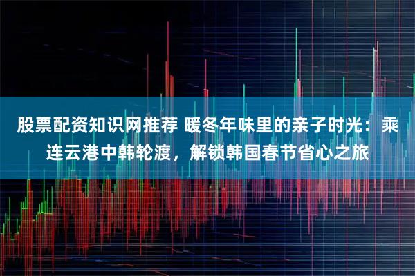 股票配资知识网推荐 暖冬年味里的亲子时光：乘连云港中韩轮渡，解锁韩国春节省心之旅